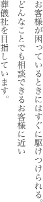 お客様が困っているときにはすぐに駆けつけられる。どんなことでも相談できるお客様に近い葬儀社を目指しています。