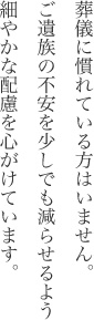 葬儀に慣れている方はいません。ご遺族の不安を少しでも減らせるよう細やかな配慮を心がけています。