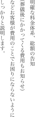 明確な料金体系、総額の告知（葬儀後にかかってくる費用もお知らせ）などお客様が費用のことでお困りにならないようにしっかりと説明します